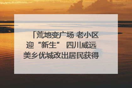 荒地变广场 老小区迎“新生” 四川威远美乡优城改出居民获得感｜万千气象看四川