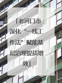 老河口市：深化“一线工作法”赋能基层治理提质增效