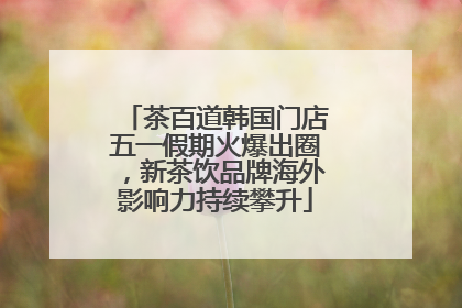 茶百道韩国门店五一假期火爆出圈，新茶饮品牌海外影响力持续攀升