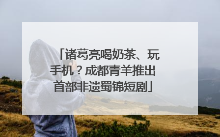 诸葛亮喝奶茶、玩手机？成都青羊推出首部非遗蜀锦短剧