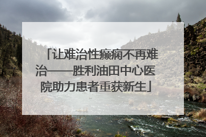 让难治性癫痫不再难治——胜利油田中心医院助力患者重获新生