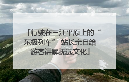 行驶在三江平原上的“东极列车” 站长亲自给游客讲解抚远文化