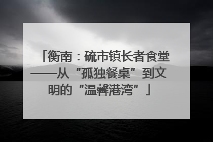 衡南：硫市镇长者食堂——从“孤独餐桌”到文明的“温馨港湾”