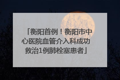 衡阳首例！衡阳市中心医院血管介入科成功救治1例肺栓塞患者