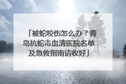 被蛇咬伤怎么办？青岛抗蛇毒血清医院名单及急救指南请收好