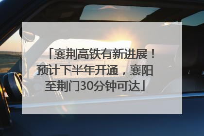 襄荆高铁有新进展！预计下半年开通，襄阳至荆门30分钟可达