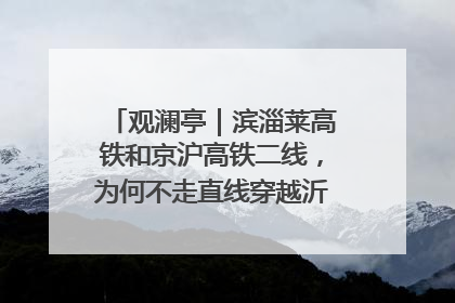 观澜亭｜滨淄莱高铁和京沪高铁二线，为何不走直线穿越沂蒙山腹地？