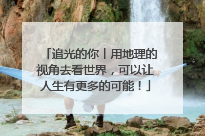 追光的你丨用地理的视角去看世界，可以让人生有更多的可能！