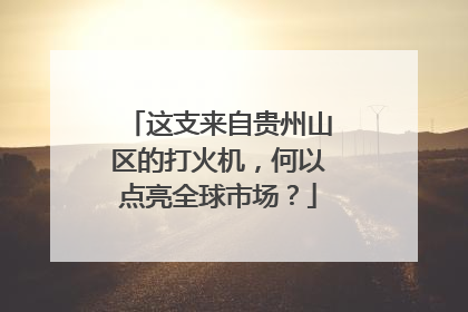 这支来自贵州山区的打火机，何以点亮全球市场？