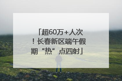 超60万+人次！长春新区端午假期“热”点四射