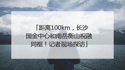 距离100km，长沙国金中心和南岳衡山祝融同框！记者现场探访