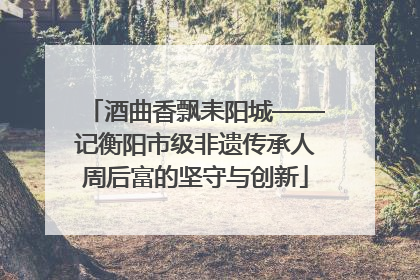 酒曲香飘耒阳城——记衡阳市级非遗传承人周后富的坚守与创新