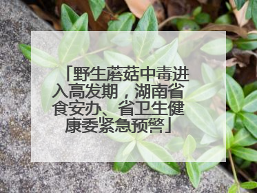 野生蘑菇中毒进入高发期，湖南省食安办、省卫生健康委紧急预警
