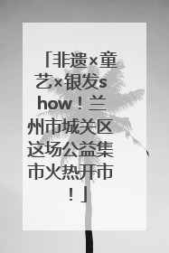 非遗×童艺×银发show！兰州市城关区这场公益集市火热开市！