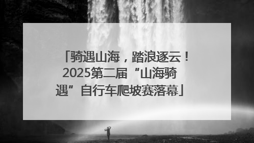 骑遇山海，踏浪逐云！2025第二届“山海骑遇”自行车爬坡赛落幕