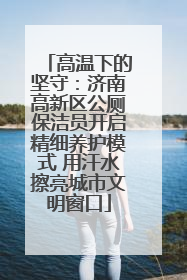 高温下的坚守：济南高新区公厕保洁员开启精细养护模式 用汗水擦亮城市文明窗口