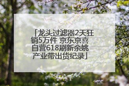 龙头过滤器2天狂销5万件 京东京喜自营618刷新余姚产业带出货纪录