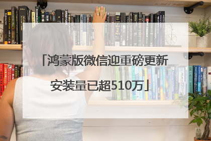 鸿蒙版微信迎重磅更新 安装量已超510万