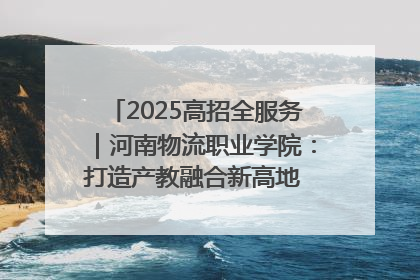 2025高招全服务｜河南物流职业学院：打造产教融合新高地 推动高质量快速发展