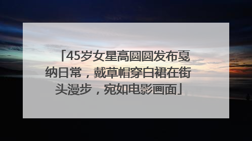 45岁女星高圆圆发布戛纳日常，戴草帽穿白裙在街头漫步，宛如电影画面