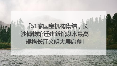 51家国宝机构集结，长沙博物馆迁建新馆以来最高规格长江文明大展启幕