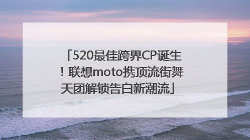 520最佳跨界CP诞生！联想moto携顶流街舞天团解锁告白新潮流