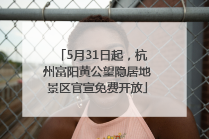 5月31日起，杭州富阳黄公望隐居地景区官宣免费开放